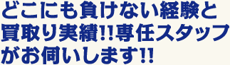 どこにも負けない経験と買取り実績！！専任スタッフがお伺いします！！