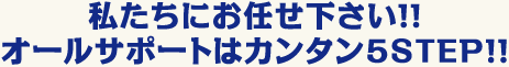 私たちにお任せ下さい!!オールサポートはカンタン5STEP!!