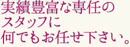 実績豊富な専任のスタッフに何でもお任せ下さい。