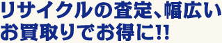 リサイクルの査定、幅広いお買取りでお得に！！